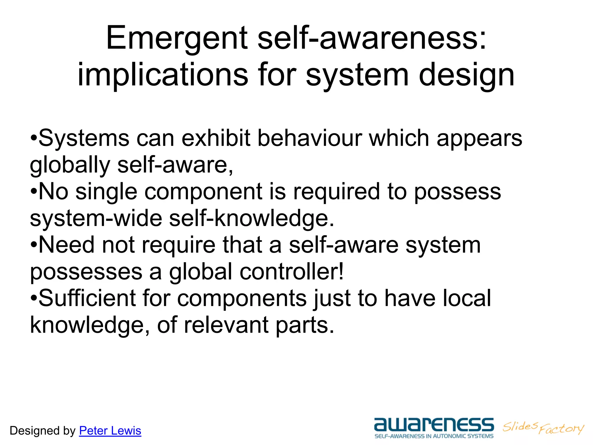 Designed by Peter Lewis
Emergent self-awareness:
implications for system design
•Systems can exhibit behaviour which appears
globally self-aware,
•No single component is required to possess
system-wide self-knowledge.
•Need not require that a self-aware system
possesses a global controller!
•Sufficient for components just to have local
knowledge, of relevant parts.
 