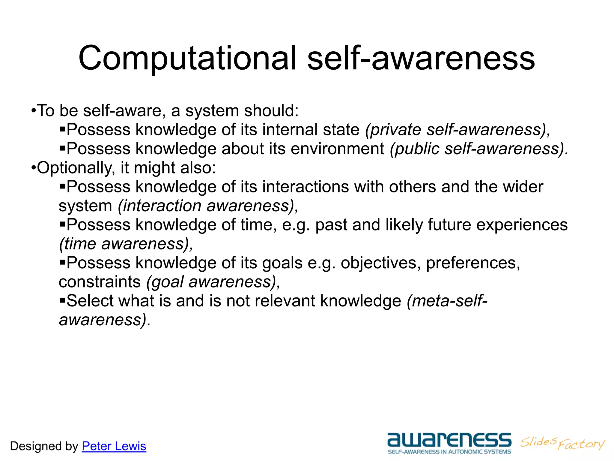 Designed by Peter Lewis
Computational self-awareness
•To be self-aware, a system should:
Possess knowledge of its internal state (private self-awareness),
Possess knowledge about its environment (public self-awareness).
•Optionally, it might also:
Possess knowledge of its interactions with others and the wider
system (interaction awareness),
Possess knowledge of time, e.g. past and likely future experiences
(time awareness),
Possess knowledge of its goals e.g. objectives, preferences,
constraints (goal awareness),
Select what is and is not relevant knowledge (meta-self-
awareness).
 