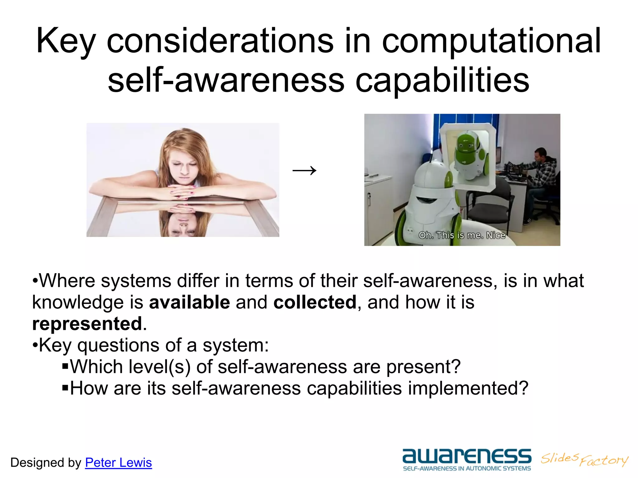 Designed by Peter Lewis
Key considerations in computational
self-awareness capabilities
•Where systems differ in terms of their self-awareness, is in what
knowledge is available and collected, and how it is
represented.
•Key questions of a system:
Which level(s) of self-awareness are present?
How are its self-awareness capabilities implemented?
→
 