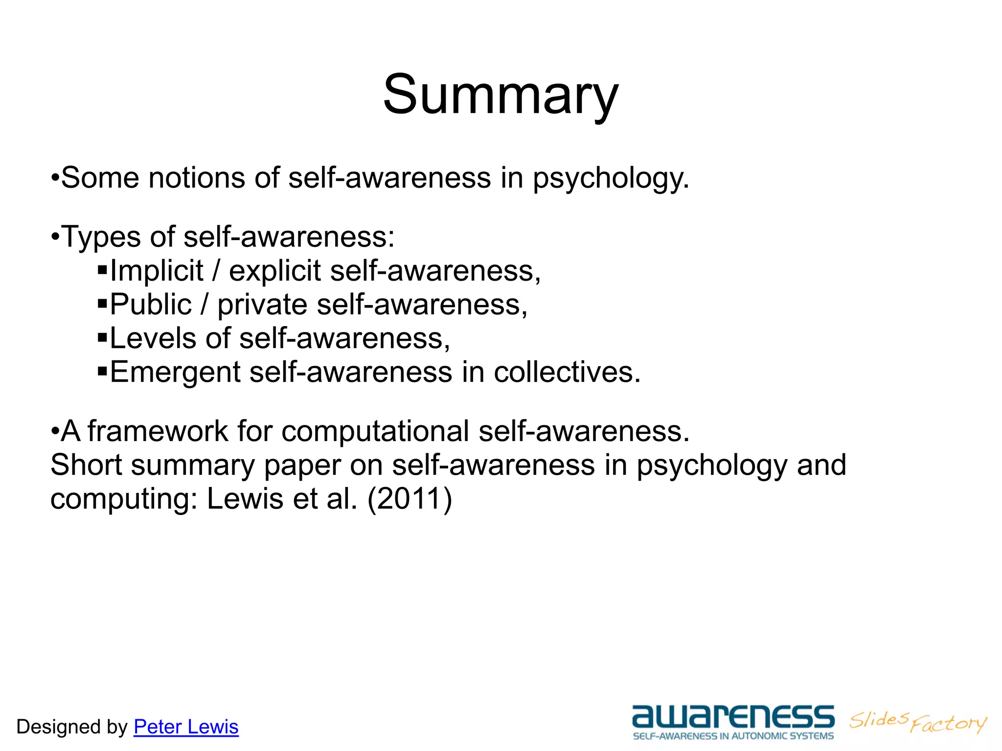 Designed by Peter Lewis
Summary
•Some notions of self-awareness in psychology.
•Types of self-awareness:
Implicit / explicit self-awareness,
Public / private self-awareness,
Levels of self-awareness,
Emergent self-awareness in collectives.
•A framework for computational self-awareness.
Short summary paper on self-awareness in psychology and
computing: Lewis et al. (2011)
 