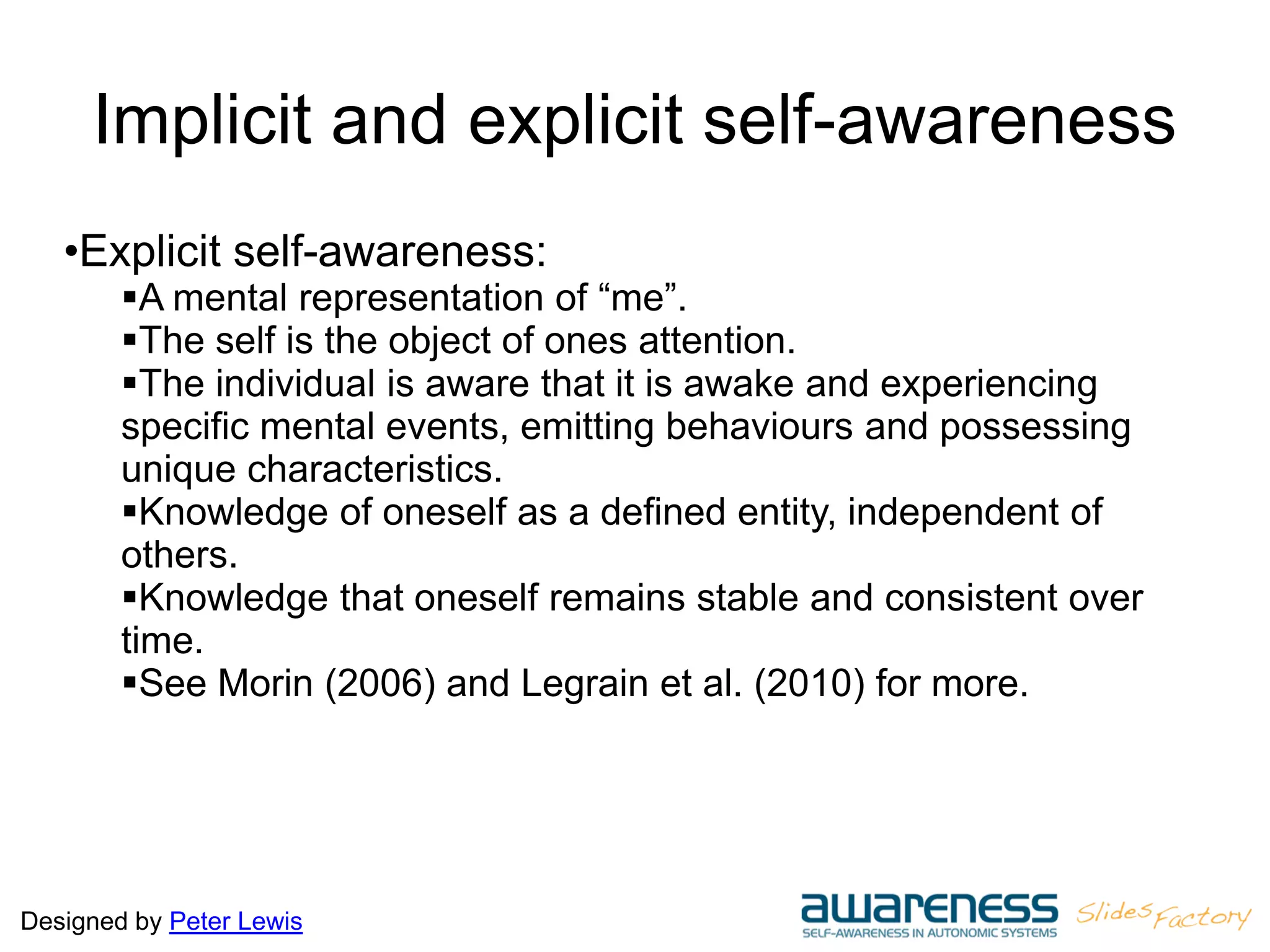 Designed by Peter Lewis
Implicit and explicit self-awareness
•Explicit self-awareness:
A mental representation of “me”.
The self is the object of ones attention.
The individual is aware that it is awake and experiencing
specific mental events, emitting behaviours and possessing
unique characteristics.
Knowledge of oneself as a defined entity, independent of
others.
Knowledge that oneself remains stable and consistent over
time.
See Morin (2006) and Legrain et al. (2010) for more.
 