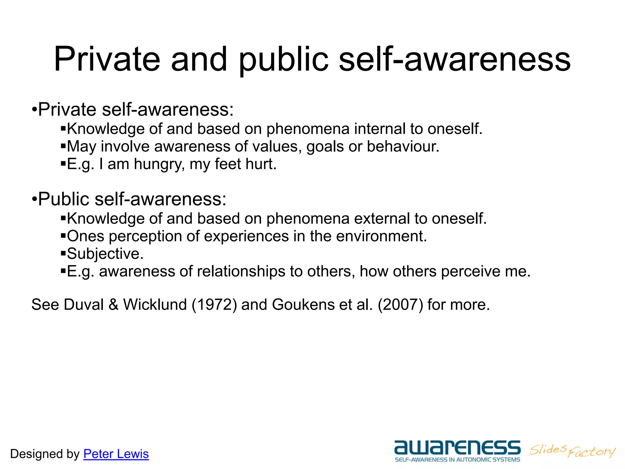 Designed by Peter Lewis
Private and public self-awareness
•Private self-awareness:
Knowledge of and based on phenomena internal to oneself.
May involve awareness of values, goals or behaviour.
E.g. I am hungry, my feet hurt.
•Public self-awareness:
Knowledge of and based on phenomena external to oneself.
Ones perception of experiences in the environment.
Subjective.
E.g. awareness of relationships to others, how others perceive me.
See Duval & Wicklund (1972) and Goukens et al. (2007) for more.
 