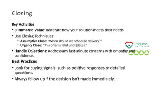 Closing
Key Activities
• Summarize Value: Reiterate how your solution meets their needs.
• Use Closing Techniques:
• Assumptive Close: "When should we schedule delivery?"
• Urgency Close: "This offer is valid until [date]."
• Handle Objections: Address any last-minute concerns with empathy and
confidence.
Best Practices
• Look for buying signals, such as positive responses or detailed
questions.
• Always follow up if the decision isn’t made immediately.
 