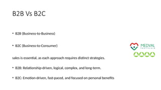 B2B Vs B2C
• B2B (Business-to-Business)
• B2C (Business-to-Consumer)
sales is essential, as each approach requires distinct strategies.
• B2B: Relationship-driven, logical, complex, and long-term.
• B2C: Emotion-driven, fast-paced, and focused on personal benefits
 