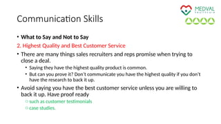 Communication Skills
• What to Say and Not to Say
2. Highest Quality and Best Customer Service
• There are many things sales recruiters and reps promise when trying to
close a deal.
• Saying they have the highest quality product is common.
• But can you prove it? Don’t communicate you have the highest quality if you don’t
have the research to back it up.
• Avoid saying you have the best customer service unless you are willing to
back it up. Have proof ready
o such as customer testimonials
o case studies.
 