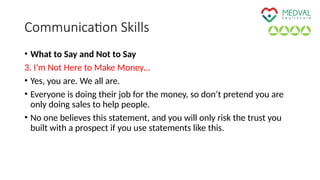 Communication Skills
• What to Say and Not to Say
3. I’m Not Here to Make Money…
• Yes, you are. We all are.
• Everyone is doing their job for the money, so don’t pretend you are
only doing sales to help people.
• No one believes this statement, and you will only risk the trust you
built with a prospect if you use statements like this.
 