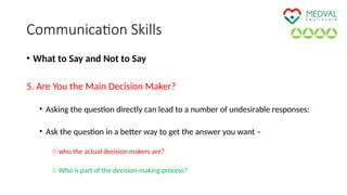 Communication Skills
• What to Say and Not to Say
5. Are You the Main Decision Maker?
• Asking the question directly can lead to a number of undesirable responses:
• Ask the question in a better way to get the answer you want –
o who the actual decision makers are?
o Who is part of the decision-making process?
 