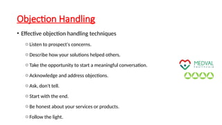 Objection Handling
• Effective objection handling techniques
o Listen to prospect's concerns.
o Describe how your solutions helped others.
o Take the opportunity to start a meaningful conversation.
o Acknowledge and address objections.
o Ask, don't tell.
o Start with the end.
o Be honest about your services or products.
o Follow the light.
 
