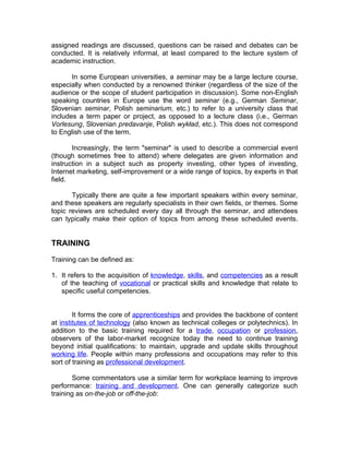 assigned readings are discussed, questions can be raised and debates can be
conducted. It is relatively informal, at least compared to the lecture system of
academic instruction.

       In some European universities, a seminar may be a large lecture course,
especially when conducted by a renowned thinker (regardless of the size of the
audience or the scope of student participation in discussion). Some non-English
speaking countries in Europe use the word seminar (e.g., German Seminar,
Slovenian seminar, Polish seminarium, etc.) to refer to a university class that
includes a term paper or project, as opposed to a lecture class (i.e., German
Vorlesung, Slovenian predavanje, Polish wykład, etc.). This does not correspond
to English use of the term.

       Increasingly, the term "seminar" is used to describe a commercial event
(though sometimes free to attend) where delegates are given information and
instruction in a subject such as property investing, other types of investing,
Internet marketing, self-improvement or a wide range of topics, by experts in that
field.

       Typically there are quite a few important speakers within every seminar,
and these speakers are regularly specialists in their own fields, or themes. Some
topic reviews are scheduled every day all through the seminar, and attendees
can typically make their option of topics from among these scheduled events.


TRAINING

Training can be defined as:

1. It refers to the acquisition of knowledge, skills, and competencies as a result
   of the teaching of vocational or practical skills and knowledge that relate to
   specific useful competencies.


        It forms the core of apprenticeships and provides the backbone of content
at institutes of technology (also known as technical colleges or polytechnics). In
addition to the basic training required for a trade, occupation or profession,
observers of the labor-market recognize today the need to continue training
beyond initial qualifications: to maintain, upgrade and update skills throughout
working life. People within many professions and occupations may refer to this
sort of training as professional development.

       Some commentators use a similar term for workplace learning to improve
performance: training and development. One can generally categorize such
training as on-the-job or off-the-job:
 