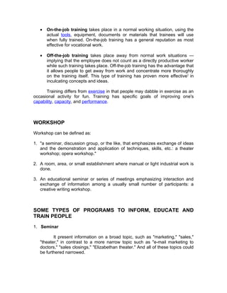 •   On-the-job training takes place in a normal working situation, using the
       actual tools, equipment, documents or materials that trainees will use
       when fully trained. On-the-job training has a general reputation as most
       effective for vocational work.

   •   Off-the-job training takes place away from normal work situations —
       implying that the employee does not count as a directly productive worker
       while such training takes place. Off-the-job training has the advantage that
       it allows people to get away from work and concentrate more thoroughly
       on the training itself. This type of training has proven more effective ] in
       inculcating concepts and ideas.

      Training differs from exercise in that people may dabble in exercise as an
occasional activity for fun. Training has specific goals of improving one's
capability, capacity, and performance.



WORKSHOP

Workshop can be defined as:

1. "a seminar, discussion group, or the like, that emphasizes exchange of ideas
   and the demonstration and application of techniques, skills, etc.: a theater
   workshop; opera workshop."

2. A room, area, or small establishment where manual or light industrial work is
   done.

3. An educational seminar or series of meetings emphasizing interaction and
   exchange of information among a usually small number of participants: a
   creative writing workshop.



SOME TYPES OF PROGRAMS TO INFORM, EDUCATE AND
TRAIN PEOPLE

1. Seminar

          It present information on a broad topic, such as "marketing," "sales,"
   "theater," in contrast to a more narrow topic such as "e-mail marketing to
   doctors," "sales closings," "Elizabethan theater." And all of these topics could
   be furthered narrowed.
 