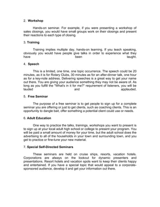 2. Workshop

        Hands-on seminar. For example, if you were presenting a workshop of
sales closings, you would have small groups work on their closings and present
their reactions to each type of closing.

3. Training

      Training implies multiple day, hands-on learning. If you teach speaking,
obviously you would have people give talks in order to experience what they
have                                been                               taught.

4. Speech

       This is a limited, one time, one topic occurrence. The speech could be 20
minutes, as it is for Rotary Clubs, 30 minutes as for an after-dinner talk, one hour
as for a key-note address. Delivering speeches is a great way to get your name
out there. You are giving your audience something they may not be aware of. As
long as you fulfill the "What's in it for me?" requirement of listeners, you will be
lauded                                  and                              applauded.

5. Free Seminar

      The purpose of a free seminar is to get people to sign up for a complete
seminar you are offering or just to get clients, such as coaching clients. This is an
opportunity to dangle bait, offer something a potential client could use or needs.

6. Adult Education

        One way to practice the talks, trainings, workshops you want to present is
to sign up at your local adult high school or college to present your program. You
will be paid a small amount of money for your time, but the adult school does the
advertising to all of the households in your town and surrounding town, and you
get to practice or fine-tune your new material.

7. Special Self-Directed Seminars

      These seminars are held on cruise ships, resorts, vacation hotels.
Corporations are always on the lookout for dynamic presenters and
presentations. Resort hotels and vacation spots want to keep their clients happy
and entertained. If you have a special topic that would appeal to a corporate-
sponsored audience, develop it and get your information out there.
 