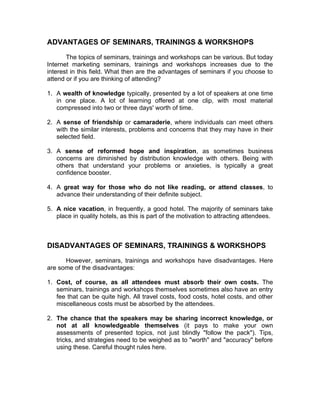 ADVANTAGES OF SEMINARS, TRAININGS & WORKSHOPS

       The topics of seminars, trainings and workshops can be various. But today
Internet marketing seminars, trainings and workshops increases due to the
interest in this field. What then are the advantages of seminars if you choose to
attend or if you are thinking of attending?

1. A wealth of knowledge typically, presented by a lot of speakers at one time
   in one place. A lot of learning offered at one clip, with most material
   compressed into two or three days' worth of time.

2. A sense of friendship or camaraderie, where individuals can meet others
   with the similar interests, problems and concerns that they may have in their
   selected field.

3. A sense of reformed hope and inspiration, as sometimes business
   concerns are diminished by distribution knowledge with others. Being with
   others that understand your problems or anxieties, is typically a great
   confidence booster.

4. A great way for those who do not like reading, or attend classes, to
   advance their understanding of their definite subject.

5. A nice vacation, in frequently, a good hotel. The majority of seminars take
   place in quality hotels, as this is part of the motivation to attracting attendees.



DISADVANTAGES OF SEMINARS, TRAININGS & WORKSHOPS

      However, seminars, trainings and workshops have disadvantages. Here
are some of the disadvantages:

1. Cost, of course, as all attendees must absorb their own costs. The
   seminars, trainings and workshops themselves sometimes also have an entry
   fee that can be quite high. All travel costs, food costs, hotel costs, and other
   miscellaneous costs must be absorbed by the attendees.

2. The chance that the speakers may be sharing incorrect knowledge, or
   not at all knowledgeable themselves (it pays to make your own
   assessments of presented topics, not just blindly "follow the pack"). Tips,
   tricks, and strategies need to be weighed as to "worth" and "accuracy" before
   using these. Careful thought rules here.
 