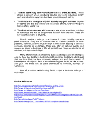 3. The time spent away from your actual business, or life, to attend. Time is
   always a concern when scheduling activities and some individuals simply
   can't spare the time away from their lives for activities such as this.

4. The chance that the topics may not actively help your business or your
   concerns, and that the seminar will be a waste of time, where nothing you
   learn is of any use to you.

5. The chance that attendees will expect too much from a seminars, trainings
   or workshops and thus be disappointed. Realism must rule here. These are
   not "instant answers" to anything.

      Overall, seminars, trainings or workshops, if chosen carefully, can be a
good experience. They are not miracle cures to business problems or other
problems, however, and this must be kept in mind when deciding to attend a
seminars, trainings or workshops. These are, after all, optional events, and
success or failure in business or life will probably not hinge on attendance at
seminars, trainings or workshops!

        Many different methods of learning business strategies and life strategies
exist for those that don't have the time flexibility or money flexibility to attend. Just
visit your local library or local community college, and you'll find a wealth of
knowledge on all subjects. Read a book concerning your issues, or take a class,
and you'll find these can be great alternatives to seminars, trainings or
workshops.

      After all, education exists in many forms, not just at seminars, trainings or
workshops!



On-line References

http://en.wikipedia.org/wiki/Seminar#Origins_of_the_word
http://www.answers.com/topic/seminar. July 07
http://www.squidoo.com/typesofseminars
http://www.allseminarsweb.com/basics/advantages.htm
http://www.webpronews.com/topnews/2004/11/04/advantagesdisadvantages-of-
seminars
http://en.wikipedia.org/wiki/Training
http://education.yahoo.com/reference/dictionary/entry/workshop
 