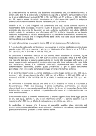 La Corte territoriale ha motivato tale decisione considerando che, dall'istruttoria svolta, è
emerso che il R. ha di fatto svolto le funzioni di preposto al cantiere, per cui incombevano
su di lui gli obblighi derivanti dal D.P.R. n. 164 del 1956, art. 11 e D.Lgs. n. 494 del 1996,
art. 22, mentre aveva dimostrato trascuratezza in riferimento alle specifiche esigenze
antinfortunistiche direttamente rilevanti nell'evento per cui è causa.

Quanto al M. la Corte d'Appello ha considerato che egli, quale direttore tecnico e
responsabile della sicurezza, rivestiva il ruolo di dirigente della azienda specificamente
preposto alla sicurezza dei lavoratori ed era, pertanto, destinatario dei relativi obblighi
antinfortunistici; in particolare, con riferimento al POS, la Corte d'Appello ne ha rilevato
l'assoluta inadeguatezza rispetto alle esigenze di sicurezza che era chiamato a soddisfare;
inoltre è stato escluso che il comportamento della vittima sia stata causa dell'incidente
come preteso dagli imputati.

Avverso tale sentenza propongono ricorso il R. e il M. chiedendone l'annullamento.

Il R. deduce la nullità della sentenza per inosservanza o erronea applicazione della legge
penale ex art. 606 c.p.p., comma 1, lett. b) con riferimento all'art. 589 c.p. ed al D.P.R. n.
547 del 1955, artt. 4 e D.P.R. n. 164 del 1956, art. 11.

In particolare il ricorrente deduce di non essere stato assistente di cantiere, figura
ricoperta da altro dipendente, e di non avere neanche conosciuto il POS e di non avere
mai ricevuto deleghe o assunto responsabilità in merito alla sicurezza del lavoro, e di
avere raccomandato agli operai di prestare attenzione alla linea elettrica sulla base della
sua esperienza; inoltre il R. ribadisce l'esclusiva responsabilità della vittima nella
determinazione dell'evento, avendo questi posizionato la gru in posto certamente
pericoloso e non idoneo alla completa sicurezza proprio sotto la linea elettrica.

Il M. lamenta inosservanza o erronea applicazione della legge penale ex art. 606 c.p.p.,
comma 1, lett. b) con riferimento all'art. 589 c.p. ed al D.Lgs. n. 626 del 1994, art. 4,
comma 2 e D.P.R. n. 164 del 1956, art. 11, e difetto di motivazione ex art. 606 c.p.p., lett.
e).

In particolare il ricorrente deduce che oltre al POS esisteva un Piano di Sicurezza e
Coordinamento (PSC) che integrava il primo costituendo, nell'insieme, un idoneo
strumento di sicurezza essendo specificato il rischio del lavoro ed erano state fornite tutte
le indicazioni necessarie per evitarli, con particolare riferimento al contatto accidentale con
linee elettriche aeree.

Con secondo motivo si lamenta inosservanza o erronea applicazione della legge penale
ex art. 606 c.p.p., comma 1, lett. b) con riferimento all'art. 41, comma secondo c.p. in
relazione all'art. 589 c.p., e difetto di motivazione ex art. 606 c.p.p., lett. e).

In particolare si deduce che il nesso di causalità sarebbe stato interrotto dal
comportamento anomalo del lavoratore avventato, disattento e imprudente, soprattutto nel
posizionamento della gru sotto la linea elettrica aerea.
 
