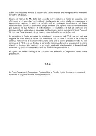 dubbi che l'incidente mortale è occorso alla vittima mentre era impegnato nelle mansioni
lavorative affidategli.

Quanto al ricorso del M., detto del secondo motivo relativo al nesso di causalità, con
riferimento al primo motivo va considerato che la sentenza impugnata ha espressamente e
logicamente motivato in relazione all'inidoneità o comunque insufficienza del Piano
Operativo della Sicurezza elencando tutti gli elementi che il piano stresso deve contenere
per svolgere la sua funzione di individuazione e valutazione di tutti gli elementi che
possono influire sulla salute e sicurezza dei lavoratori, anche con riferimento al Piano di
Sicurezza e Coordinamento di cui vengono chiarite le differenze e le funzioni.

In particolare la Corte territoriale ha sottolineato la carenza del POS che non indicava
neppure la linea elettrica aerea che interferiva con la zona di scavo, e la materiale
assenza nel cantiere di qualsiasi indicazione tanto che lo stesso preposto di fatto R. non
conosceva il POS e si era limitato a generiche raccomandazioni ai lavoratori di prestare
attenzione. La completa motivazione sul punto rende del tutto infondata la lamentela del
ricorrente riguardo alla asserita idoneità del POS di competenza del M..

Al rigetto dei ricorsi consegue la condanna dei ricorrenti al pagamento delle spese
processuali.




                                         P.Q.M.



La Corte Suprema di Cassazione, Sezione Quarta Penale, rigetta il ricorso e condanna il
ricorrente al pagamento delle spese processuali.
 