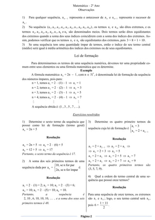 Matemática – 2º Ano
                                                     Observações

1)     Para qualquer sequência, a n         1   representa o antecessor de a n e a n + 1 representa o sucessor de
an .
2)     Na sequência (a1 , a 2 , a 3 , a 4 , a 5 , a 6 , a 7 , a 8 , a 9 , a10 ) , os termos a 1 e a 10 são ditos extremos, e os
termos a 2 , a 3 , a 4 , a 5 , a 6 , a 7 , a 8 e a 9 são denominados meios. Dois termos serão ditos equidistantes
dos extremos quando a soma dos seus índices coincidirem com a soma dos índices dos extremos. As-
sim, podemos verificar que os termos a 3 e a 8 são equidistantes dos extremos, pois 3 + 8 = 1 + 10 .
3) Se uma sequência tem uma quantidade ímpar de termos, então o índice do seu termo central
(médio) será igual à média aritmética dos índices dos extremos ou de seus equidistantes.

                                                   Lei de formação
      Para determinarmos os termos de uma sequência numérica, devemos ter uma propriedade co-
mum entre seus elementos ou uma fórmula matemática que os determine.
                                           Exemplo
                                                    *
      A fórmula matemática a n = 2n   1 , com n       , é denominada lei de formação da sequência
dos números ímpares, pois para:
       n = 1, temos a1 = 2 (1) – 1   a1 = 1
          n = 2, temos a 2 = 2      (2) – 1        a2 = 3
          n = 3, temos a 3 = 2      (3) – 1        a3 = 5
          n = 4, temos a 4 = 2      (4) – 1        a4 = 7


          A sequência obtida é: (1 , 3 , 5 , 7 , …).

                                                  Exercícios resolvidos

1) Determine o sexto termo da sequência que                      3)   Determine os quatro primeiro termos da
possui como lei de formação (termo geral)                                                         a =3
a n = 2n + 5                                                     sequência cuja lei de formação é 1
                                                                                                  an = 2 + an – 1

                        Resolução                                                        Resolução
a n = 2n + 5         a6 = 2     (6) + 5                          a2 = 2 + a2 – 1        a 2 = 2 + a1
a 6 = 12 + 5     a 6 = 17                                             a2 = 2 + 3         a2 = 5
Portanto, o sexto termo da sequência é 17.
                                                                 a3 = 2 + a2         a3 = 2 + 5         a3 = 7
2)   A soma dos seis primeiros termos de uma                     a 4 = 2 + a3   a4 = 2 + 7 a4 = 9
                         10, se n for par                        Portanto, os quatro primeiros termos são
sequência dada por a n =                    é:                   (3, 5, 7, 9) .
                         2n, se n for ímpar

                        Resolução                                4) Qual a ordem do termo central de uma se-
                                                                 quência que possui onze termos?
a1 = 2     (1) = 2; a 2 = 10; a 3 = 2      (3) = 6;
                                                                                         Resolução
a 4 = 10; a 5 = 2 (5) = 10; a 6 = 10.
Portanto,           a          sequência         é               Para uma sequência de onze termos, os extremos
 2, 10 , 6, 10, 10, 10,   , e a soma dos seus seis               são a 1 e a 11 ; logo, o seu termo central será a 6 ,
primeiro termos é 48.                                                     1 + 11
                                                                 pois 6 =           .
                                                                              2

                                                          Página 2
 