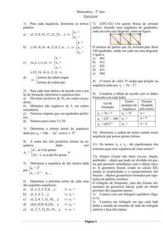 Matemática – 2º Ano
                                                    Exercícios

1) Para cada sequência, determine os termos                 7) (UFC-CE) Um garoto brinca de arrumar
pedidos.                                                    palitos, fazendo uma sequência de quadrados,
                                 a2 =                       cada um com uma diagonal, como na figura:
a) (1, 5, 9, 13, 17, 21, 25, …)
                                 a6 =
                                                a1 =
b)   (-10, -8, -6, -4, -2, 0, 2, 4, …)          a4 =        O número de palitos que ele utilizará para fazer
                                                a6 =        100 quadrados, tendo em cada um uma diagonal,
                                                            é igual a:
                          a1 =                              a) 401.
c)   (a, e, i, o, u)      a3 =                              b) 411.
                           a5 =                             c) 421.
                                                            d) 431.
     (-32, 16, -8, 4, -2, 1)                                e) 444.
d)         termos de ordem ímpar:
           termos de ordem par:                             8) O termo de valor 35 ocupa que posição na
                                                            sequência dado por a n = 2n – 3 ?
2) Para cada item abaixo, de acordo com a sua
lei de formação, determine a sequência dos:                 9) Complete a tabela de acordo     com os dados
a) Divisores positivos de 36, em ordem ascen-               fornecidos em cada linha.
dente;                                                                               Termo      Posição
                                                                      Lei de
b) Múltiplos não negativos de 3, em ordem                                        qualquer da    Ocupada
                                                                    formação
ascendente;                                                                        sequência   pelo termo
c) Números ímpares que soa quadrados perfei-                    a n = 3n + 1      a n = 31     n=
tos;                                                              a n = (2)n – 100   a7 =      n=7
d) Número pares entre 5 e 20.
                                                                  a n = (81)2 n      a4 =      n=4
3) Determine o sétimo termo da sequência
dado por a n = 10n 2n 2 , com n *
                                  .                         10) Determine a ordem do termo central numa
                                                            sequência que possui quinze termos.
4) A soma dos oito primeiros termos da se-
quência                 dada           por                  11) Os termos a 5 e a 15 são equidistantes dos
        2
      n , se n for primo                                    extremos para uma sequência de vinte termos?
an =                             é:
      2n + 1, se n não for primo                            12) (Enem) Fractal (do latim fractus, fração,
                                                            quebrado) – objeto que pode ser dividido em par-
5)  Determine a sequência de dez termos dada                tes que possuem semelhança com o objeto inici-
    a1 = 28                                                 al. A geometria fractal, criada no século XX,
por                    .                                    estuda as propriedades e o comportamento dos
    a n = 2– n a n – 1
                                                            fractais – objetos geométricos formados por repe-
                                                            tições de padrões similares.
6) Determine o próximo termo de cada uma                    O triângulo de Sierpinski, uma das formas ele-
das seguintes sequências.                                   mentares da geometria fractal, pode ser obtido
a) (1, 1, 2, 3, 5, 8, …)    a7 =                            por meio dos seguintes passos:
b) (1, 3, 5, 7, … )         a5 =                            1) Comece com um triângulo equilátero (figu-
c)   (1, 2, 4, 7, 11, 16, …)             a7 =               ra 1);
                                                            2) Construa um triângulo em que cada lado
d)   (0,5; 0,25; 0,125; …)               a4 =               tenha a metade do tamanho do lado do triângulo
e)   (1, 3, 7, 13, 21, 31, …)            a7 =               anterior e faça três cópias;


                                                       Página 3
 