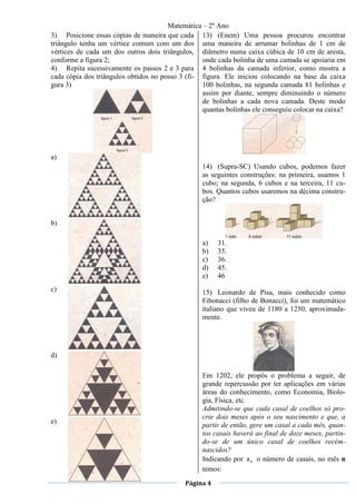 Matemática – 2º Ano
3) Posicione essas cópias de maneira que cada 13) (Enem) Uma pessoa procurou encontrar
triângulo tenha um vértice comum com um dos uma maneira de arrumar bolinhas de 1 cm de
vértices de cada um dos outros dois triângulos, diâmetro numa caixa cúbica de 10 cm de aresta,
conforme a figura 2;                              onde cada bolinha de uma camada se apoiaria em
4) Repita sucessivamente os passos 2 e 3 para 4 bolinhas da camada inferior, como mostra a
cada cópia dos triângulos obtidos no posso 3 (fi- figura. Ele iniciou colocando na base da caixa
gura 3)                                           100 bolinhas, na segunda camada 81 bolinhas e
                                                  assim por diante, sempre diminuindo o número
                                                  de bolinhas a cada nova camada. Deste modo
                                                  quantas bolinhas ele conseguiu colocar na caixa?




a)
                                                  14) (Supra-SC) Usando cubos, podemos fazer
                                                  as seguintes construções: na primeira, usamos 1
                                                  cubo; na segunda, 6 cubos e na terceira, 11 cu-
                                                  bos. Quantos cubos usaremos na décima constru-
                                                  ção?


b)

                                                  a)   31.
                                                  b)   35.
                                                  c)   36.
                                                  d)   45.
                                                  e)   46
c)                                                15) Leonardo de Pisa, mais conhecido como
                                                  Fibonacci (filho de Bonacci), foi um matemático
                                                  italiano que viveu de 1180 a 1250, aproximada-
                                                  mente.




d)

                                                  Em 1202, ele propôs o problema a seguir, de
                                                  grande repercussão por ter aplicações em várias
                                                  áreas do conhecimento, como Economia, Biolo-
                                                  gia, Física, etc.
                                                  Admitindo-se que cada casal de coelhos só pro-
                                                  crie dois meses após o seu nascimento e que, a
e)
                                                  partir de então, gere um casal a cada mês, quan-
                                                  tos casais haverá ao final de doze meses, partin-
                                                  do-se de um único casal de coelhos recém-
                                                  nascidos?
                                                  Indicando por a n o número de casais, no mês n
                                                  temos:
                                            Página 4
 