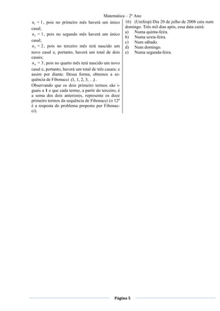Matemática – 2º Ano
a1 = 1 , pois no primeiro mês haverá um único 16) (Unifesp) Dia 20 de julho de 2008 caiu num
casal;                                               domingo. Três mil dias após, essa data cairá:
a 2 = 1 , pois no segundo mês haverá um único a) Numa quinta-feira.
                                                     b) Numa sexta-feira.
casal;                                               c) Num sábado.
a 3 = 2 , pois no terceiro mês terá nascido um d) Num domingo.
novo casal e, portanto, haverá um total de dois e) Numa segunda-feira.
casais;
a 4 = 3 , pois no quarto mês terá nascido um novo
casal e, portanto, haverá um total de três casais; e
assim por diante. Dessa forma, obtemos a se-
quência de Fibonacci (1, 1, 2, 3, … .
                                    )
Observando que os dois primeiro termos são i-
guais a 1 e que cada termo, a partir do terceiro, é
a soma dos dois anteriores, represente os doze
primeiro termos da sequência de Fibonacci (o 12º
é a resposta do problema proposto por Fibonac-
ci).




                                            Página 5
 