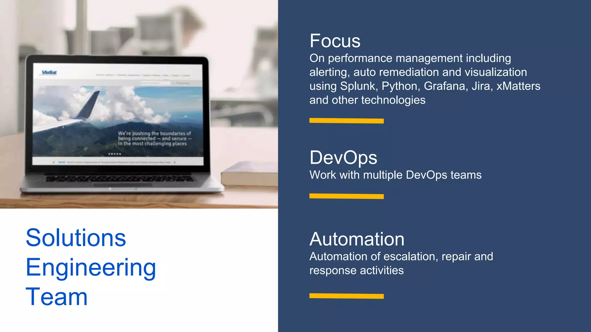 Solutions
Engineering
Team
Focus
On performance management including
alerting, auto remediation and visualization
using Splunk, Python, Grafana, Jira, xMatters
and other technologies
DevOps
Work with multiple DevOps teams
Automation
Automation of escalation, repair and
response activities
 