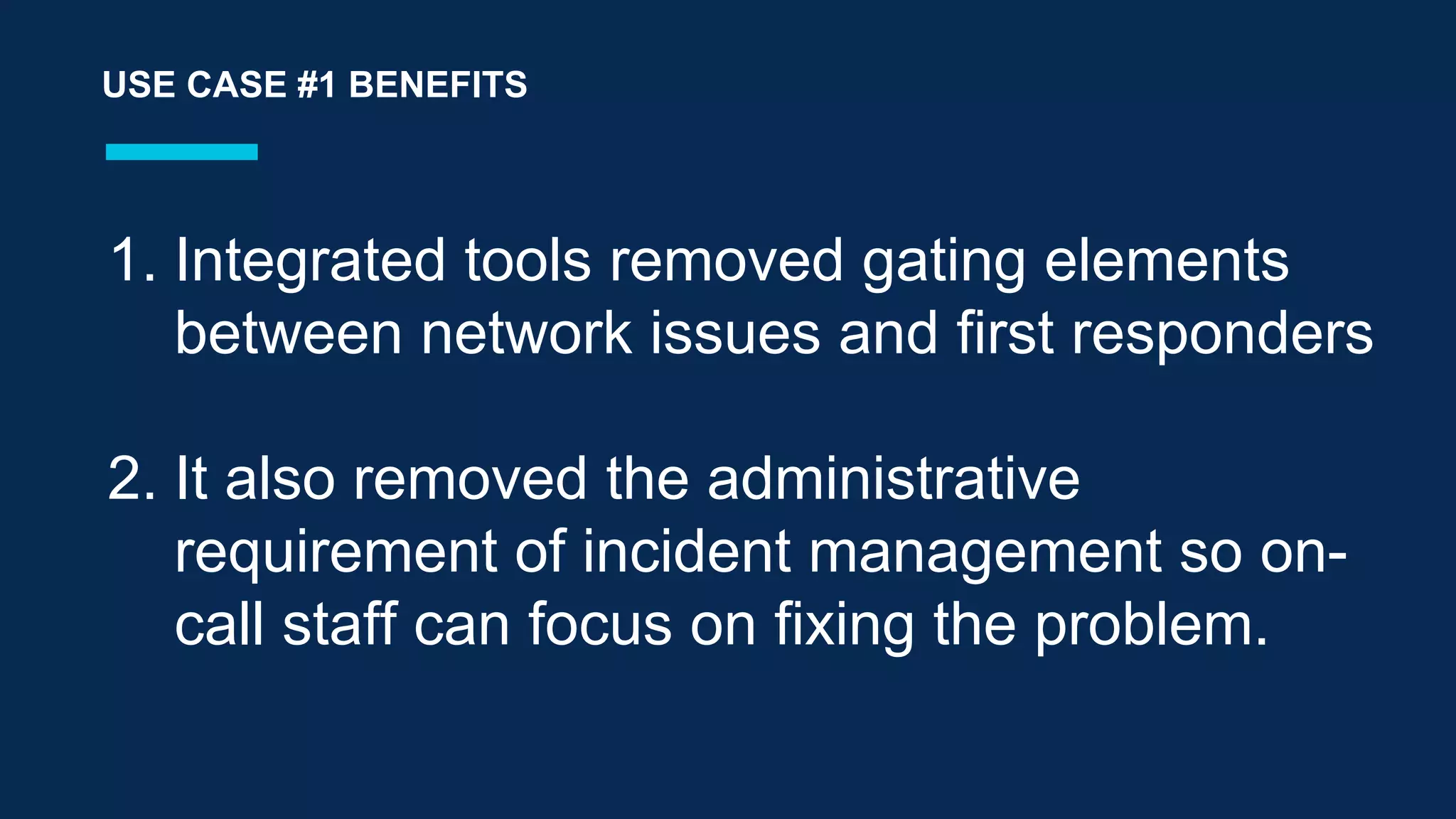 1.  Integrated tools removed gating elements
between network issues and first responders
2.  It also removed the administrative
requirement of incident management so on-
call staff can focus on fixing the problem.
USE CASE #1 BENEFITS
 