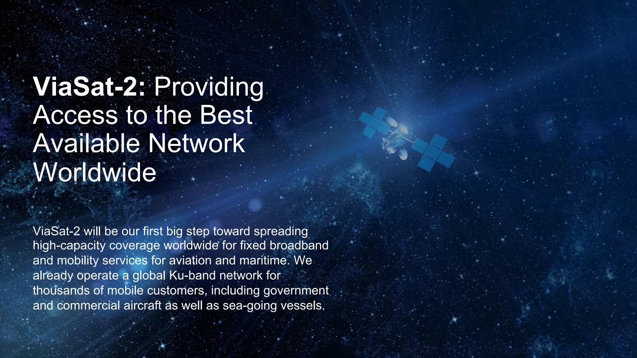 ViaSat-2: Providing
Access to the Best
Available Network
Worldwide
ViaSat-2 will be our first big step toward spreading
high-capacity coverage worldwide for fixed
broadband and mobility services for aviation and
maritime. We already operate a global Ku-band
network for thousands of mobile customers, including
government and commercial aircraft as well as sea-
going vessels.
 
