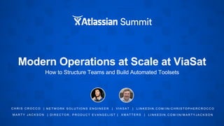 Modern Operations at Scale at ViaSat
How to Structure Teams and Build Automated Toolsets
C H R I S C R O C C O | N E T W O R K S O L U T I O N S E N G I N E E R | V I A S A T | L I N K E D I N . C O M / I N / C H R I S T O P H E R C R O C C O
M A R T Y J A C K S O N | D I R E C T O R , P R O D U C T E V A N G E L I S T | X M A T T E R S | L I N K E D I N . C O M / I N / M A R T Y J A C K S O N
 