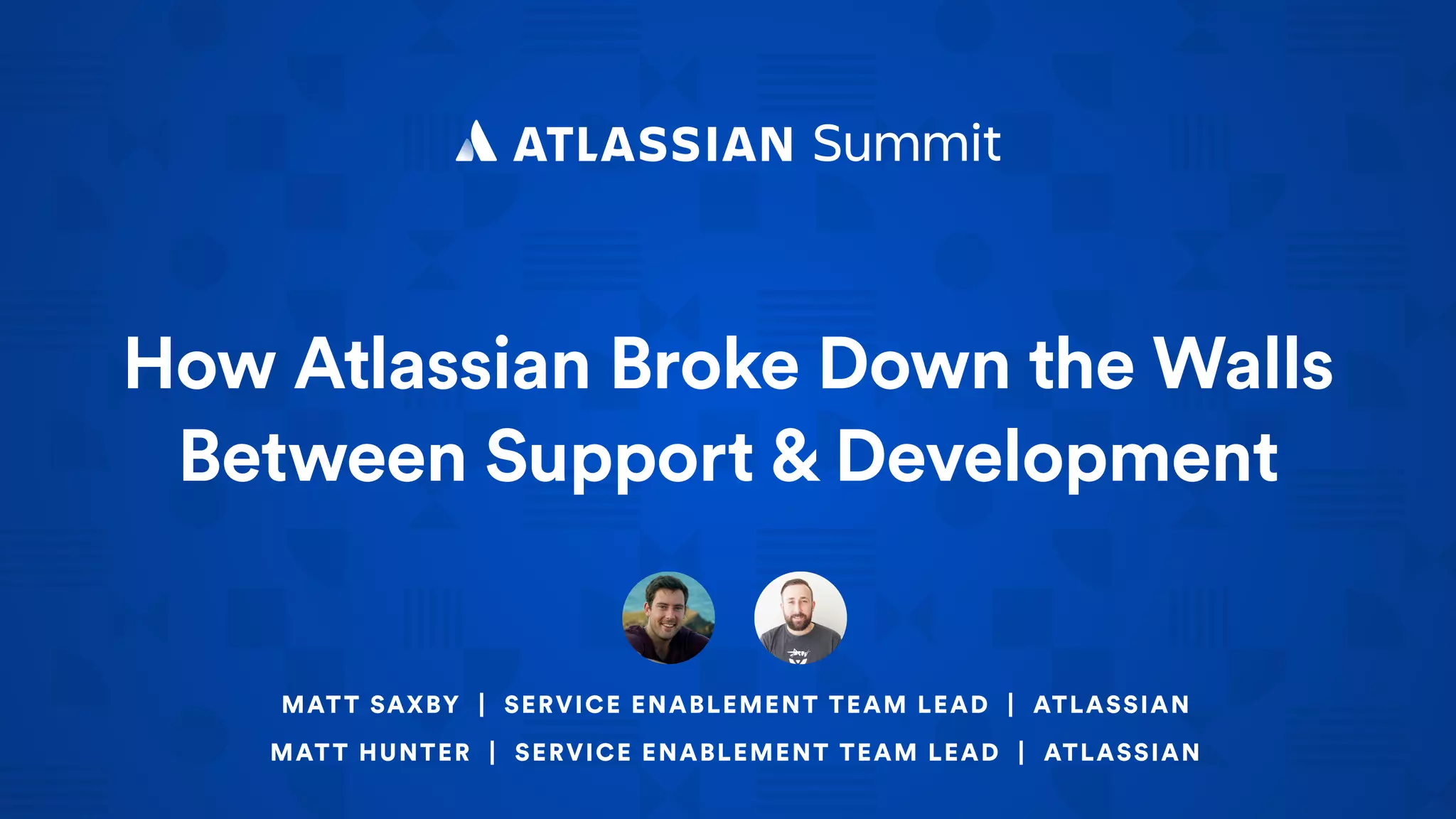 How Atlassian Broke Down the Walls
Between Support & Development
MATT SAXBY | SERVICE ENABLEMENT TEAM LEAD | ATLASSIAN
MATT HUNTER | SERVICE ENABLEMENT TEAM LEAD | ATLASSIAN
 