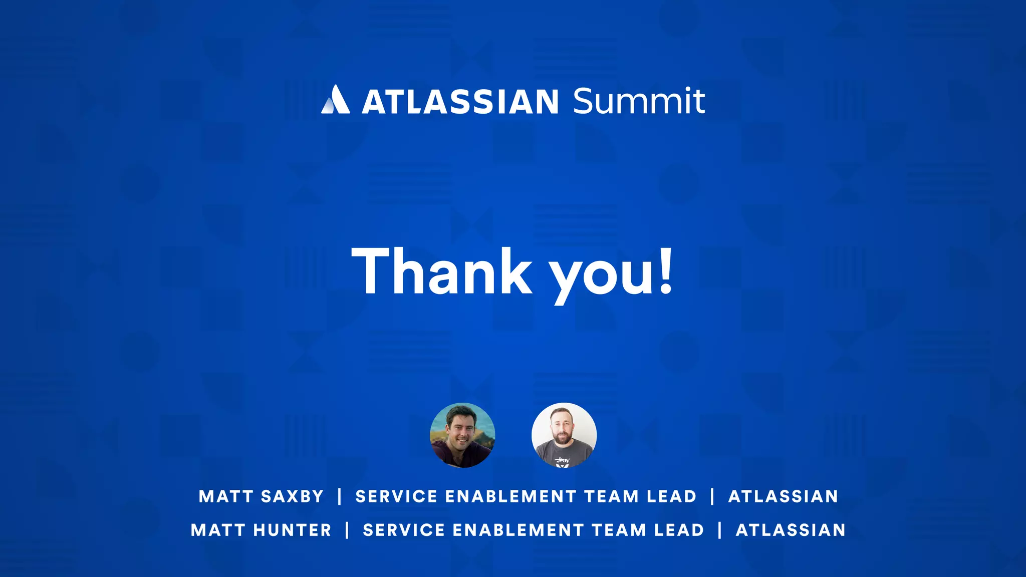 Thank you!
MATT SAXBY | SERVICE ENABLEMENT TEAM LEAD | ATLASSIAN
MATT HUNTER | SERVICE ENABLEMENT TEAM LEAD | ATLASSIAN
 