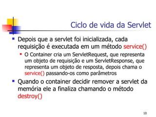 Ciclo de vida da Servlet
   Depois que a servlet foi inicializada, cada
    requisição é executada em um método service()
       O Container cria um ServletRequest, que representa
        um objeto de requisição e um ServletResponse, que
        representa um objeto de resposta, depois chama o
        service() passando-os como parâmetros
   Quando o container decidir remover a servlet da
    memória ele a finaliza chamando o método
    destroy()

                                                         10
 