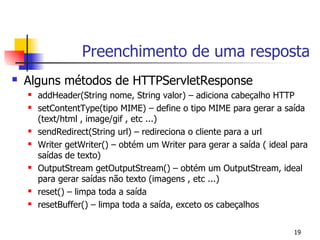 Preenchimento de uma resposta
   Alguns métodos de HTTPServletResponse
       addHeader(String nome, String valor) – adiciona cabeçalho HTTP
       setContentType(tipo MIME) – define o tipo MIME para gerar a saída
        (text/html , image/gif , etc ...)
       sendRedirect(String url) – redireciona o cliente para a url
       Writer getWriter() – obtém um Writer para gerar a saída ( ideal para
        saídas de texto)
       OutputStream getOutputStream() – obtém um OutputStream, ideal
        para gerar saídas não texto (imagens , etc ...)
       reset() – limpa toda a saída
       resetBuffer() – limpa toda a saída, exceto os cabeçalhos


                                                                        19
 