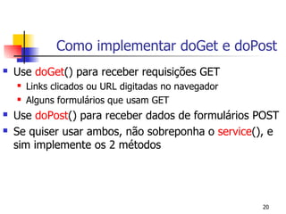 Como implementar doGet e doPost
   Use doGet() para receber requisições GET
       Links clicados ou URL digitadas no navegador
       Alguns formulários que usam GET
   Use doPost() para receber dados de formulários POST
   Se quiser usar ambos, não sobreponha o service(), e
    sim implemente os 2 métodos




                                                       20
 