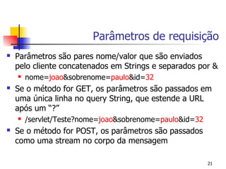 Parâmetros de requisição
   Parâmetros são pares nome/valor que são enviados
    pelo cliente concatenados em Strings e separados por &
       nome=joao&sobrenome=paulo&id=32
   Se o método for GET, os parâmetros são passados em
    uma única linha no query String, que estende a URL
    após um “?”
       /servlet/Teste?nome=joao&sobrenome=paulo&id=32
   Se o método for POST, os parâmetros são passados
    como uma stream no corpo da mensagem

                                                         21
 