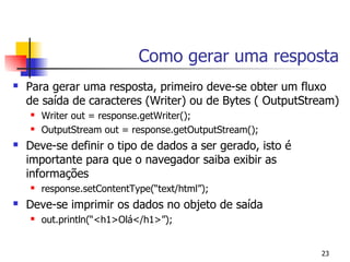 Como gerar uma resposta
   Para gerar uma resposta, primeiro deve-se obter um fluxo
    de saída de caracteres (Writer) ou de Bytes ( OutputStream)
       Writer out = response.getWriter();
       OutputStream out = response.getOutputStream();
   Deve-se definir o tipo de dados a ser gerado, isto é
    importante para que o navegador saiba exibir as
    informações
       response.setContentType(“text/html”);
   Deve-se imprimir os dados no objeto de saída
       out.println(“<h1>Olá</h1>”);


                                                           23
 