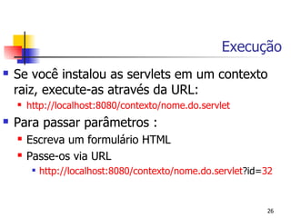 Execução
   Se você instalou as servlets em um contexto
    raiz, execute-as através da URL:
       http://localhost:8080/contexto/nome.do.servlet
   Para passar parâmetros :
       Escreva um formulário HTML
       Passe-os via URL
            http://localhost:8080/contexto/nome.do.servlet?id=32


                                                               26
 