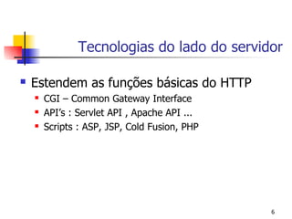 Tecnologias do lado do servidor

   Estendem as funções básicas do HTTP
       CGI – Common Gateway Interface
       API’s : Servlet API , Apache API ...
       Scripts : ASP, JSP, Cold Fusion, PHP




                                               6
 