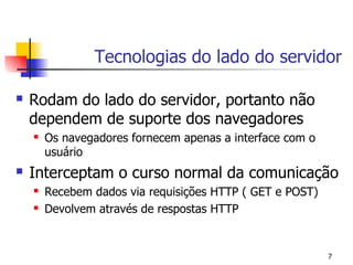 Tecnologias do lado do servidor

   Rodam do lado do servidor, portanto não
    dependem de suporte dos navegadores
       Os navegadores fornecem apenas a interface com o
        usuário
   Interceptam o curso normal da comunicação
       Recebem dados via requisições HTTP ( GET e POST)
       Devolvem através de respostas HTTP


                                                           7
 