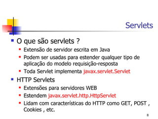 Servlets
   O que são servlets ?
       Extensão de servidor escrita em Java
       Podem ser usadas para estender qualquer tipo de
        aplicação do modelo requisição-resposta
       Toda Servlet implementa javax.servlet.Servlet
   HTTP Servlets
       Extensões para servidores WEB
       Estendem javax.servlet.http.HttpServlet
       Lidam com características do HTTP como GET, POST ,
        Cookies , etc.
                                                          8
 