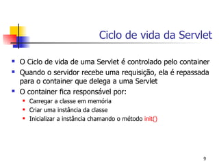 Ciclo de vida da Servlet

   O Ciclo de vida de uma Servlet é controlado pelo container
   Quando o servidor recebe uma requisição, ela é repassada
    para o container que delega a uma Servlet
   O container fica responsável por:
       Carregar a classe em memória
       Criar uma instância da classe
       Inicializar a instância chamando o método init()




                                                            9
 