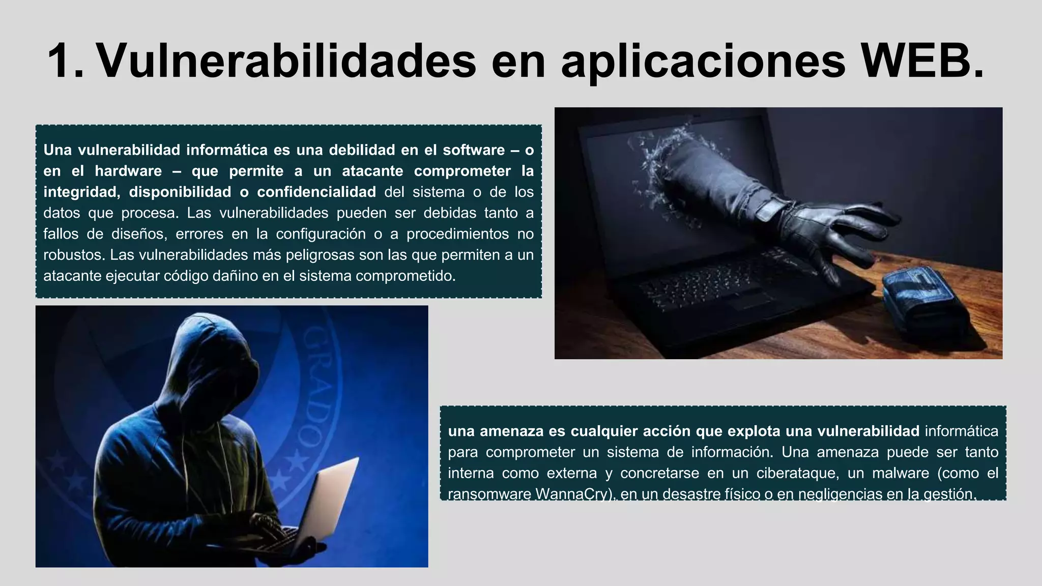 1. Vulnerabilidades en aplicaciones WEB.
Una vulnerabilidad informática es una debilidad en el software – o
en el hardware – que permite a un atacante comprometer la
integridad, disponibilidad o confidencialidad del sistema o de los
datos que procesa. Las vulnerabilidades pueden ser debidas tanto a
fallos de diseños, errores en la configuración o a procedimientos no
robustos. Las vulnerabilidades más peligrosas son las que permiten a un
atacante ejecutar código dañino en el sistema comprometido.
una amenaza es cualquier acción que explota una vulnerabilidad informática
para comprometer un sistema de información. Una amenaza puede ser tanto
interna como externa y concretarse en un ciberataque, un malware (como el
ransomware WannaCry), en un desastre físico o en negligencias en la gestión.
 