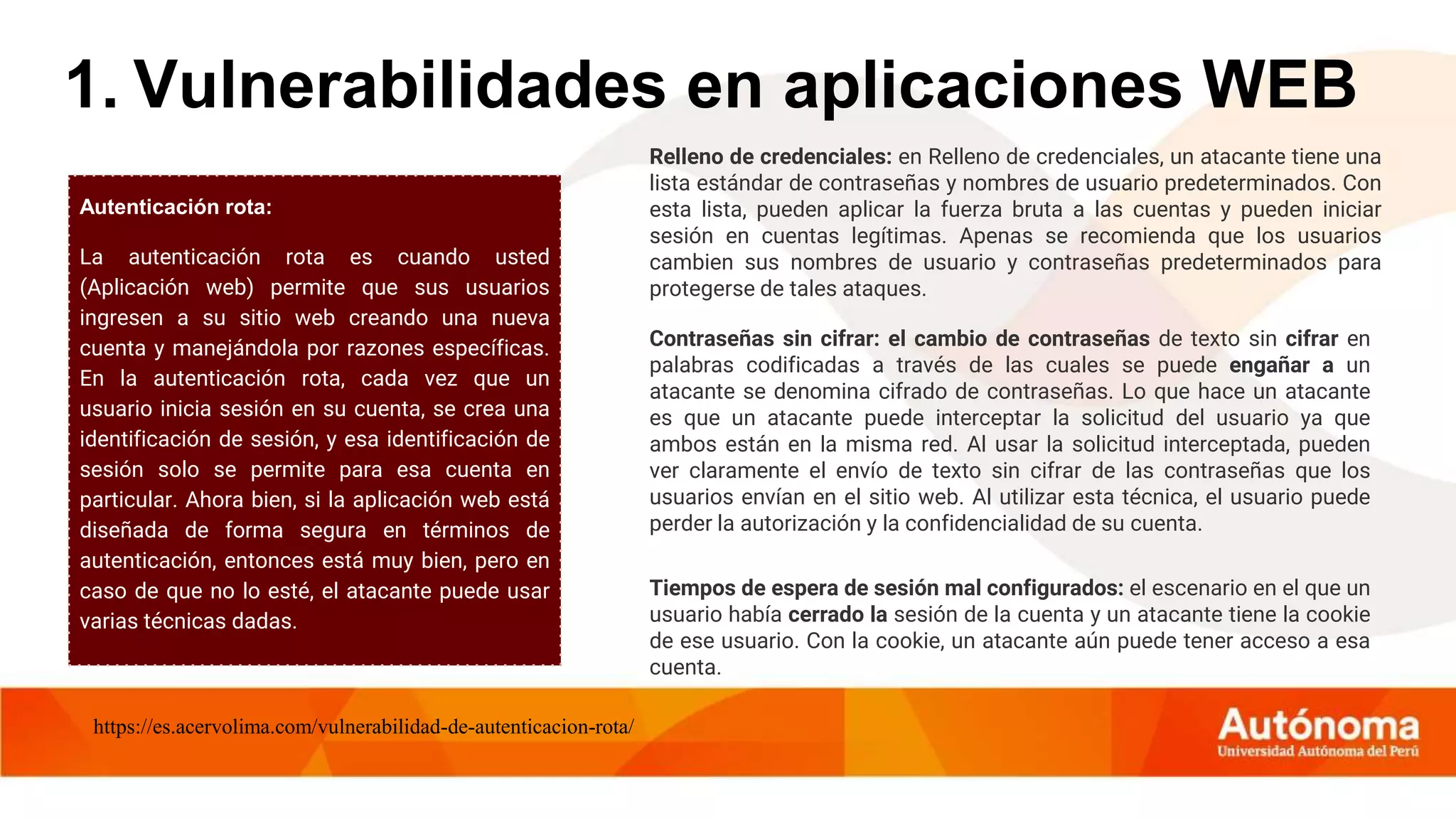Autenticación rota:
La autenticación rota es cuando usted
(Aplicación web) permite que sus usuarios
ingresen a su sitio web creando una nueva
cuenta y manejándola por razones específicas.
En la autenticación rota, cada vez que un
usuario inicia sesión en su cuenta, se crea una
identificación de sesión, y esa identificación de
sesión solo se permite para esa cuenta en
particular. Ahora bien, si la aplicación web está
diseñada de forma segura en términos de
autenticación, entonces está muy bien, pero en
caso de que no lo esté, el atacante puede usar
varias técnicas dadas.
1. Vulnerabilidades en aplicaciones WEB
Relleno de credenciales: en Relleno de credenciales, un atacante tiene una
lista estándar de contraseñas y nombres de usuario predeterminados. Con
esta lista, pueden aplicar la fuerza bruta a las cuentas y pueden iniciar
sesión en cuentas legítimas. Apenas se recomienda que los usuarios
cambien sus nombres de usuario y contraseñas predeterminados para
protegerse de tales ataques.
Contraseñas sin cifrar: el cambio de contraseñas de texto sin cifrar en
palabras codificadas a través de las cuales se puede engañar a un
atacante se denomina cifrado de contraseñas. Lo que hace un atacante
es que un atacante puede interceptar la solicitud del usuario ya que
ambos están en la misma red. Al usar la solicitud interceptada, pueden
ver claramente el envío de texto sin cifrar de las contraseñas que los
usuarios envían en el sitio web. Al utilizar esta técnica, el usuario puede
perder la autorización y la confidencialidad de su cuenta.
Tiempos de espera de sesión mal configurados: el escenario en el que un
usuario había cerrado la sesión de la cuenta y un atacante tiene la cookie
de ese usuario. Con la cookie, un atacante aún puede tener acceso a esa
cuenta.
https://es.acervolima.com/vulnerabilidad-de-autenticacion-rota/
 