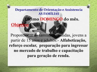 Departamento de Orientação e Assistencia
AS FAMÍLIAS
Último DOMINGO do mês.
Objetivo
Proporcionar as famílias assistidas, jovens a
partir de 15 anos e adultos:- Alfabetização,
reforço escolar, preparação para ingressar
no mercado de trabalho e capacitação
para geração de renda.
 