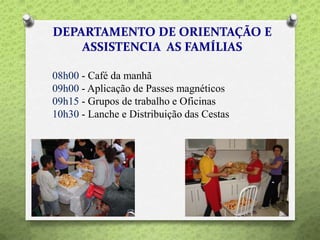 08h00 - Café da manhã
09h00 - Aplicação de Passes magnéticos
09h15 - Grupos de trabalho e Oficinas
10h30 - Lanche e Distribuição das Cestas
 