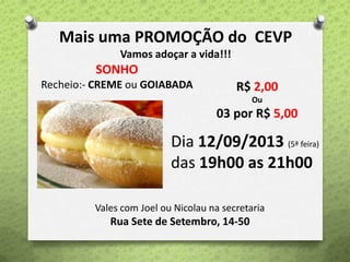 Mais uma PROMOÇÃO do CEVP
Vamos adoçar a vida!!!
SONHO
Recheio:- CREME ou GOIABADA R$ 2,00
Ou
03 por R$ 5,00
Dia 12/09/2013 (5ª feira)
das 19h00 as 21h00
Vales com Joel ou Nicolau na secretaria
Rua Sete de Setembro, 14-50
 