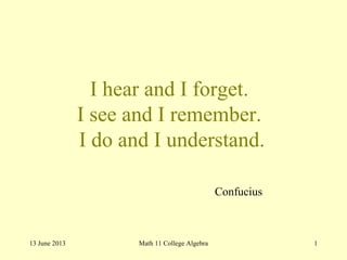 I hear and I forget.
I see and I remember.
I do and I understand.
13 June 2013 Math 11 College Algebra 1
Confucius
 