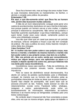 Deus fez o homem reto, mas ao longo dos anos muitas foram
as suas invenções distorcendo os mandamentos do Senhor, e
abrindo o coração para prática de pecados.
Eclesiastes 7:29
Eis aqui, o que tão-somente achei: que Deus fez ao homem
reto, porém eles buscaram muitas astúcias.
A falta de um bom relacionamento conjugal pode gerar uma
cadeia de acontecimentos destrutivos em que a família é dizimada;
isso porque quando um homem une-se a uma mulher, o objetivo
principal é relacionar-se sexualmente. Não vamos ser puritanos e
hipócritas querendo espiritualizar o que Deus materializou, porque
quem tentar mudar esse curso natural, certamente poderá se
vítima uma infidelidade conjugal.
Isso não quer dizer que um casal que passa por um período
de doenças, sinta-se obrigados a forçar o que não tem condição
de praticar. (No caso a prática do sexo). Estou fazendo menção à
rotina diária dos cônjuges.
I Aos Coríntios 7:4-5
04 - A mulher não tem poder sobre o seu próprio corpo, mas
tem-no o marido; e também da mesma maneira o marido não
tem poder sobre o seu próprio corpo, mas tem-no a mulher.
05 - Não vos priveis um ao outro, senão por consentimento
mútuo por algum tempo, para vos aplicardes ao jejum e à
oração; e depois ajuntai-vos outra vez, para que Satanás não
vos tente pela vossa incontinência.
Incontinência nesse caso significa - Falta de continência, de
comedimento nos prazeres sexuais; luxúria, sensualidade,
impudicícia.
Para os casos de abstinência sexual desnecessária, fica
aberto um campo de grandes oportunidades para a infidelidade
conjugal; de maneira que os homens são vitimados pelas as
pornografias oferecidas em todas as áreas que se possa imaginar.
Quanto faço citação de pornografia, não quero dizer que as
pessoas procurem as tais. Todavia, basta acessar os sites de
relacionamentos sociais como; Facebook twitter, whatsapp,
instagram e outros; automaticamente pode sofrer um
bombardeamento de informações relacionados ao nudismo
libidinoso e ao mesmo tempo as famigeradas contadas para uma
transa extraconjugal.
No contexto atual é impossível não ficar conectados a esses
sites, uma vez que os nossos amigos, igreja, grupo de trabalho e
 