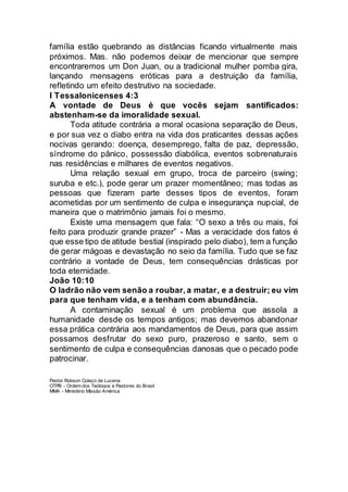 família estão quebrando as distâncias ficando virtualmente mais
próximos. Mas. não podemos deixar de mencionar que sempre
encontraremos um Don Juan, ou a tradicional mulher pomba gira,
lançando mensagens eróticas para a destruição da família,
refletindo um efeito destrutivo na sociedade.
I Tessalonicenses 4:3
A vontade de Deus é que vocês sejam santificados:
abstenham-se da imoralidade sexual.
Toda atitude contrária a moral ocasiona separação de Deus,
e por sua vez o diabo entra na vida dos praticantes dessas ações
nocivas gerando: doença, desemprego, falta de paz, depressão,
síndrome do pânico, possessão diabólica, eventos sobrenaturais
nas residências e milhares de eventos negativos.
Uma relação sexual em grupo, troca de parceiro (swing;
suruba e etc.), pode gerar um prazer momentâneo; mas todas as
pessoas que fizeram parte desses tipos de eventos, foram
acometidas por um sentimento de culpa e insegurança nupcial, de
maneira que o matrimônio jamais foi o mesmo.
Existe uma mensagem que fala: “O sexo a três ou mais, foi
feito para produzir grande prazer” - Mas a veracidade dos fatos é
que esse tipo de atitude bestial (inspirado pelo diabo), tem a função
de gerar mágoas e devastação no seio da família. Tudo que se faz
contrário a vontade de Deus, tem consequências drásticas por
toda eternidade.
João 10:10
O ladrão não vem senão a roubar,a matar, e a destruir; eu vim
para que tenham vida, e a tenham com abundância.
A contaminação sexual é um problema que assola a
humanidade desde os tempos antigos; mas devemos abandonar
essa prática contrária aos mandamentos de Deus, para que assim
possamos desfrutar do sexo puro, prazeroso e santo, sem o
sentimento de culpa e consequências danosas que o pecado pode
patrocinar.
Pastor Robson Colaço de Lucena
OTPB - Ordem dos Teólogos e Pastores do Brasil
MMA - Ministério Missão América
 
