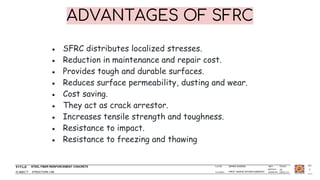 STEEL FIBER REINFORCEMENT CONCRETE
STRUCTURE LAB
ISHIKA SAXENA
PROF. RADHE SHYAM KUMAWAT
1
ADVANTAGES OF SFRC
● SFRC distributes localized stresses.
● Reduction in maintenance and repair cost.
● Provides tough and durable surfaces.
● Reduces surface permeability, dusting and wear.
● Cost saving.
● They act as crack arrestor.
● Increases tensile strength and toughness.
● Resistance to impact.
● Resistance to freezing and thawing
 