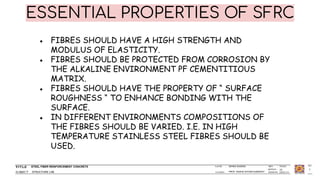 STEEL FIBER REINFORCEMENT CONCRETE
STRUCTURE LAB
ISHIKA SAXENA
PROF. RADHE SHYAM KUMAWAT
1
ESSENTIAL PROPERTIES OF SFRC
● FIBRES SHOULD HAVE A HIGH STRENGTH AND
MODULUS OF ELASTICITY.
● FIBRES SHOULD BE PROTECTED FROM CORROSION BY
THE ALKALINE ENVIRONMENT PF CEMENTITIOUS
MATRIX.
● FIBRES SHOULD HAVE THE PROPERTY OF “ SURFACE
ROUGHNESS “ TO ENHANCE BONDING WITH THE
SURFACE.
● IN DIFFERENT ENVIRONMENTS COMPOSITIONS OF
THE FIBRES SHOULD BE VARIED. I.E. IN HIGH
TEMPERATURE STAINLESS STEEL FIBRES SHOULD BE
USED.
 