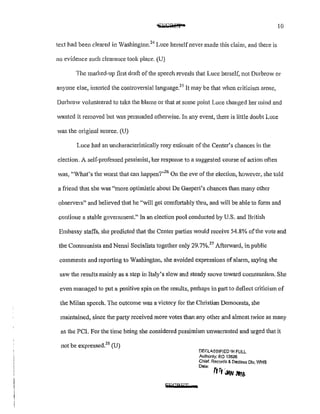 10
text had been cleared in Washington?'1
Luce herself never made this claim, and there is
no evidence such clearance took place. (U)
The marked-up first draft of the speech reveals that Lucc herself, not Durbrow or
anyone else, inserted the controversiallanguage?5
It may be that when criticism arose,
Durbrow volunteered to take the blame or that at some point Luce changed her mind and
wanted it removed but was persuaded otherwise. In any event, there is little doubt Luce
was the original somce. (U)
Luce had an uncharacteristically rosy estimate of the Center's chances in the
election. A self-professed pessimist, her response to a suggested course of action often
was, "What's the worst that can happen?"26
On the eve of the election, however, she told
a friend that she was «more optimistic about De Gasperi's chances than many other
observers" and believed that he "will get comfmtably thru, and will be able to fonn and
continue a stable government." In an election pool conducted by U.S. and British
Embassy staffs, she predicted that the Center parties would receive 54.8% of the vote and
the Communists and Nenni Socialists together only 29.7%?7
Afterward, in public
comments and reporting to Washington, she avoided expressions ofalarm, saying she
saw the results mainly as a step in Italy's slow and steady move toward communism. She
even managed to put a positive spin on the results, perhaps in part to deflect criticism of
the Milan speech. The outcome was a victory for the Christian Democrats, she
maintained, since the party received more votes than any other and almost twice as many
as the PCI. For the time being she considered pessimism unwan·anted and urged that it
not be expressed?8
(U)
SECRET
DF.~LA.<;;SIF!ED 1MFULL
Authonty; EO 13526
Chief. Records & Declass Dlv, WHB
Dale:
rrr, iwl1tt6
 